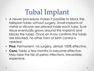 Tubal Implant
• A newer procedure makes it possible to block the
fallopian tubes without surgery. Small implants of
metal or silicone are placed inside each tube. Scar
tissue eventually grows around the implants and
blocks the tubes. Once an X-ray confirms the tubes
are blocked, no other form of birth control is
needed.
• Pros: Permanent, no surgery, almost 100% effective.
• Cons: Takes a few months to become effective.
May raise the risk of pelvic infections, irreversible,
expensive.
 