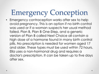 Emergency Conception
• Emergency contraception works after sex to help
avoid pregnancy. This is an option if no birth control
was used or if a woman suspects her usual method
failed. Plan B, Plan B One-Step, and a generic
version of Plan B called Next Choice all contain a
high dose of a hormone found in many birth control
pills. No prescription is needed for women aged 17
and older. These types must be used within 72 hours.
Ella uses a non-hormonal drug and requires a
doctor's prescription. It can be taken up to five days
after sex.
 