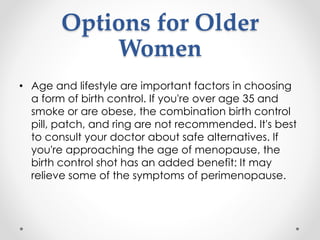 Options for Older
Women
• Age and lifestyle are important factors in choosing
a form of birth control. If you're over age 35 and
smoke or are obese, the combination birth control
pill, patch, and ring are not recommended. It's best
to consult your doctor about safe alternatives. If
you're approaching the age of menopause, the
birth control shot has an added benefit: It may
relieve some of the symptoms of perimenopause.
 