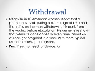 Withdrawal
• Nearly six in 10 American women report that a
partner has used "pulling out," the age-old method
that relies on the man withdrawing his penis from
the vagina before ejaculation. Newer reviews show
that when it's done correctly every time, about 4%
of users get pregnant in a year. With more typical
use, about 18% get pregnant.
• Pros: Free, no need for devices or
 