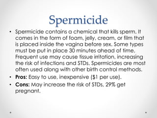 Spermicide
• Spermicide contains a chemical that kills sperm. It
comes in the form of foam, jelly, cream, or film that
is placed inside the vagina before sex. Some types
must be put in place 30 minutes ahead of time.
Frequent use may cause tissue irritation, increasing
the risk of infections and STDs. Spermicides are most
often used along with other birth control methods.
• Pros: Easy to use, inexpensive ($1 per use).
• Cons: May increase the risk of STDs, 29% get
pregnant.
 