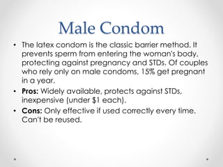 Male Condom
• The latex condom is the classic barrier method. It
prevents sperm from entering the woman's body,
protecting against pregnancy and STDs. Of couples
who rely only on male condoms, 15% get pregnant
in a year.
• Pros: Widely available, protects against STDs,
inexpensive (under $1 each).
• Cons: Only effective if used correctly every time.
Can't be reused.
 