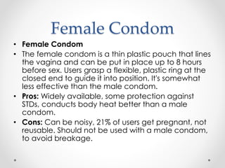 Female Condom
• Female Condom
• The female condom is a thin plastic pouch that lines
the vagina and can be put in place up to 8 hours
before sex. Users grasp a flexible, plastic ring at the
closed end to guide it into position. It's somewhat
less effective than the male condom.
• Pros: Widely available, some protection against
STDs, conducts body heat better than a male
condom.
• Cons: Can be noisy, 21% of users get pregnant, not
reusable. Should not be used with a male condom,
to avoid breakage.
 