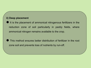 ii) Deep placement
It is the placement of ammonical nitrogenous fertilizers in the
reduction zone of soil particularly in paddy fields, where
ammonical nitrogen remains available to the crop.
This method ensures better distribution of fertilizer in the root
zone soil and prevents loss of nutrients by run-off.
 