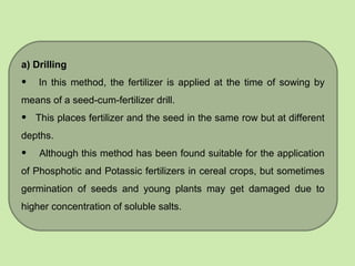 a) Drilling
• In this method, the fertilizer is applied at the time of sowing by
means of a seed-cum-fertilizer drill.
• This places fertilizer and the seed in the same row but at different
depths.
• Although this method has been found suitable for the application
of Phosphotic and Potassic fertilizers in cereal crops, but sometimes
germination of seeds and young plants may get damaged due to
higher concentration of soluble salts.
 