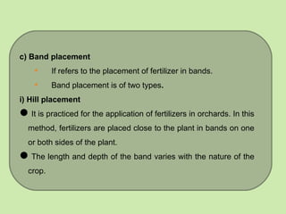 c) Band placement
• If refers to the placement of fertilizer in bands.
• Band placement is of two types.
i) Hill placement
It is practiced for the application of fertilizers in orchards. In this
method, fertilizers are placed close to the plant in bands on one
or both sides of the plant.
The length and depth of the band varies with the nature of the
crop.
 