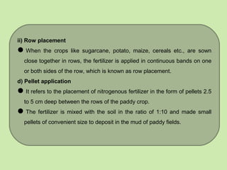 ii) Row placement
When the crops like sugarcane, potato, maize, cereals etc., are sown
close together in rows, the fertilizer is applied in continuous bands on one
or both sides of the row, which is known as row placement.
d) Pellet application
It refers to the placement of nitrogenous fertilizer in the form of pellets 2.5
to 5 cm deep between the rows of the paddy crop.
The fertilizer is mixed with the soil in the ratio of 1:10 and made small
pellets of convenient size to deposit in the mud of paddy fields.
 