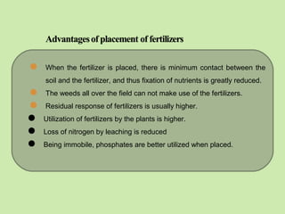  When the fertilizer is placed, there is minimum contact between the
soil and the fertilizer, and thus fixation of nutrients is greatly reduced.
 The weeds all over the field can not make use of the fertilizers.
 Residual response of fertilizers is usually higher.
 Utilization of fertilizers by the plants is higher.
 Loss of nitrogen by leaching is reduced
 Being immobile, phosphates are better utilized when placed.
 