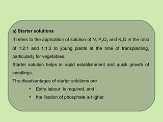 a) Starter solutions
It refers to the application of solution of N, P2O5 and K2O in the ratio
of 1:2:1 and 1:1:2 to young plants at the time of transplanting,
particularly for vegetables.
Starter solution helps in rapid establishment and quick growth of
seedlings.
The disadvantages of starter solutions are
• Extra labour is required, and
• the fixation of phosphate is higher
 