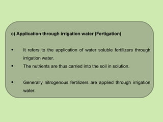 c) Application through irrigation water (Fertigation)
• It refers to the application of water soluble fertilizers through
irrigation water.
• The nutrients are thus carried into the soil in solution.
• Generally nitrogenous fertilizers are applied through irrigation
water.
 