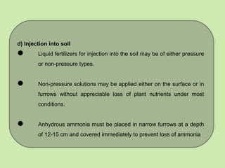 d) Injection into soil
 Liquid fertilizers for injection into the soil may be of either pressure
or non-pressure types.
 Non-pressure solutions may be applied either on the surface or in
furrows without appreciable loss of plant nutrients under most
conditions.
 Anhydrous ammonia must be placed in narrow furrows at a depth
of 12-15 cm and covered immediately to prevent loss of ammonia
 