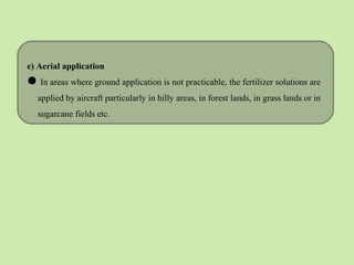 e) Aerial application
In areas where ground application is not practicable, the fertilizer solutions are
applied by aircraft particularly in hilly areas, in forest lands, in grass lands or in
sugarcane fields etc.
 
