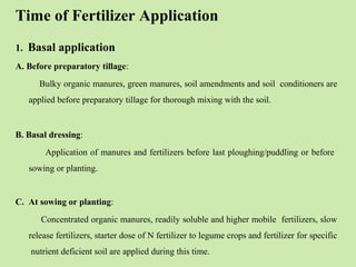 Time of Fertilizer Application
1. Basal application
A. Before preparatory tillage:
Bulky organic manures, green manures, soil amendments and soil conditioners are
applied before preparatory tillage for thorough mixing with the soil.
B. Basal dressing:
Application of manures and fertilizers before last ploughing/puddling or before
sowing or planting.
C. At sowing or planting:
Concentrated organic manures, readily soluble and higher mobile fertilizers, slow
release fertilizers, starter dose of N fertilizer to legume crops and fertilizer for specific
nutrient deficient soil are applied during this time.
 