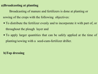 a)Broadcasting at planting
Broadcasting of manure and fertilizers is done at planting or
sowing of the crops with the following objectives:
• To distribute the fertilizer evenly and to incorporate it with part of, or
throughout the plough layer and
• To apply larger quantities that can be safely applied at the time of
planting/sowing with a seed-cum-fertilizer driller.
b)Top dressing
 