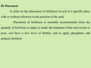 B) Placement
It refers to the placement of fertilizers in soil at a specific place
with or without reference to the position of the seed.
Placement of fertilizers is normally recommended when the
quantity of fertilizers to apply is small, development of the root system is
poor, soil have a low level of fertility and to apply phosphatic and
potassic fertilizer.
 