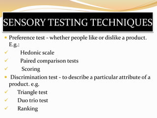 SENSORY TESTING TECHNIQUES
 Preference test - whether people like or dislike a product.
E.g.:
 Hedonic scale
 Paired comparison tests
 Scoring
 Discrimination test - to describe a particular attribute of a
product. e.g.
 Triangle test
 Duo trio test
 Ranking
 