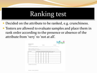 Ranking test
 Decided on the attribute to be ranked, e.g. crunchiness.
 Testers are allowed to evaluate samples and place them in
rank order according to the presence or absence of the
attribute from ‘very’ to ‘not at all’.
 