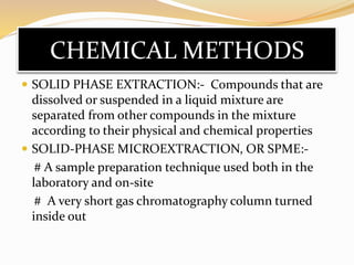 CHEMICAL METHODS
 SOLID PHASE EXTRACTION:- Compounds that are
dissolved or suspended in a liquid mixture are
separated from other compounds in the mixture
according to their physical and chemical properties
 SOLID-PHASE MICROEXTRACTION, OR SPME:-
# A sample preparation technique used both in the
laboratory and on-site
# A very short gas chromatography column turned
inside out
 