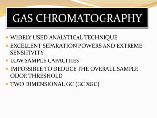 GAS CHROMATOGRAPHY
 WIDELY USED ANALYTICAL TECHNIQUE
 EXCELLENT SEPARATION POWERS AND EXTREME
SENSITIVITY
 LOW SAMPLE CAPACITIES
 IMPOSSIBLE TO DEDUCE THE OVERALL SAMPLE
ODOR THRESHOLD
 TWO DIMENSIONAL GC (GC XGC)
 