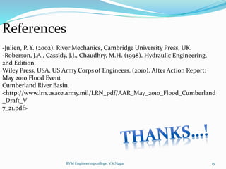 BVM Engineering college, V.V.Nagar 15
References
-Julien, P. Y. (2002). River Mechanics, Cambridge University Press, UK.
-Roberson, J.A., Cassidy, J.J., Chaudhry, M.H. (1998). Hydraulic Engineering,
2nd Edition,
Wiley Press, USA. US Army Corps of Engineers. (2010). After Action Report:
May 2010 Flood Event
Cumberland River Basin.
<http://www.lrn.usace.army.mil/LRN_pdf/AAR_May_2010_Flood_Cumberland
_Draft_V
7_21.pdf>
 
