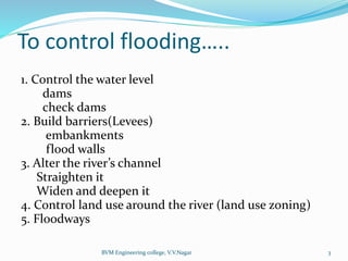 BVM Engineering college, V.V.Nagar 3
To control flooding…..
1. Control the water level
dams
check dams
2. Build barriers(Levees)
embankments
flood walls
3. Alter the river’s channel
Straighten it
Widen and deepen it
4. Control land use around the river (land use zoning)
5. Floodways
 