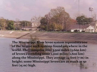 The Mississippi River levee system represents one
of the largest such systems found anywhere in the
world. They comprise over 3,500 miles (5,600 km)
of levees extending some 1,000 miles (1,600 km)
along the Mississippi. They average 24 feet (7 m) in
height; some Mississippi levees are as much as 50
feet (15 m) high.
 