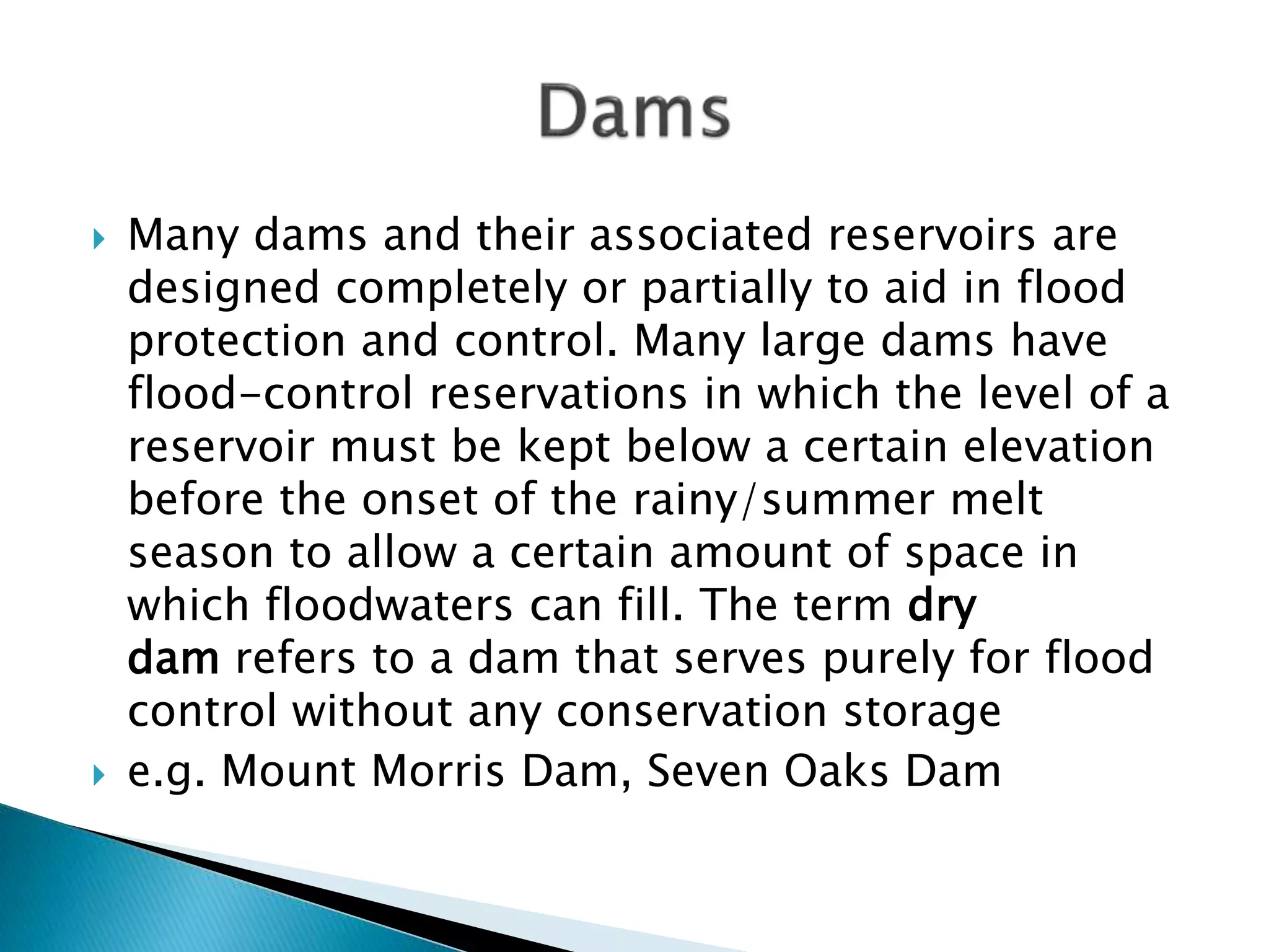  Many dams and their associated reservoirs are
designed completely or partially to aid in flood
protection and control. Many large dams have
flood-control reservations in which the level of a
reservoir must be kept below a certain elevation
before the onset of the rainy/summer melt
season to allow a certain amount of space in
which floodwaters can fill. The term dry
dam refers to a dam that serves purely for flood
control without any conservation storage
 e.g. Mount Morris Dam, Seven Oaks Dam
 