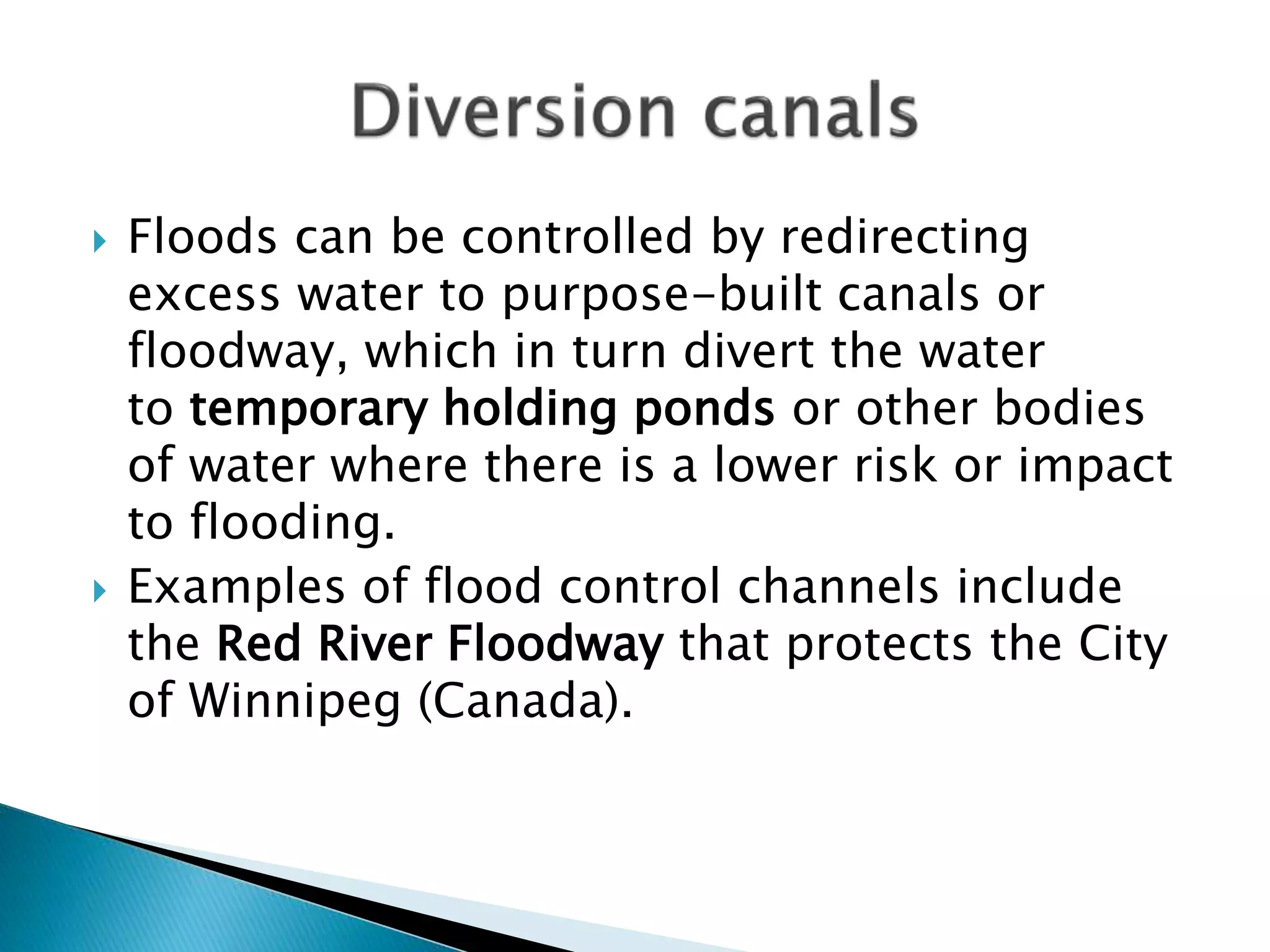  Floods can be controlled by redirecting
excess water to purpose-built canals or
floodway, which in turn divert the water
to temporary holding ponds or other bodies
of water where there is a lower risk or impact
to flooding.
 Examples of flood control channels include
the Red River Floodway that protects the City
of Winnipeg (Canada).
 
