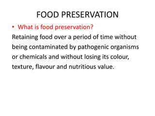 FOOD PRESERVATION
• What is food preservation?
Retaining food over a period of time without
being contaminated by pathogenic organisms
or chemicals and without losing its colour,
texture, flavour and nutritious value.
 