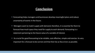  Forecasting helps managers and businesses develop meaningful plans and reduce
uncertainty of events in the future.
 Managers want to match supply with demand; therefore, it is essential for them to
forecast how much space they need for supply to each demand. Forecasting is a
statement pertaining to the future value of a variable of interest.
 Its crucial for good forecasting to be reliable, cost effective, simple and concise. Its very
important for a forecast to be correct and that their be as few errors as possible.
Conclusion
 