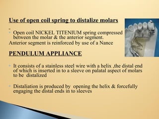 Use of open coil spring to distalize molars
 Open coil NICKEL TITENIUM spring compressed
between the molar & the anterior segment.
Anterior segment is reinforced by use of a Nance button
PENDULUM APPLIANCE
 It consists of a stainless steel wire with a helix ,the distal end
of which is inserted in to a sleeve on palatal aspect of molars
to be distalized
 Distaliation is produced by opening the helix & forcefully
engaging the distal ends in to sleeves
 