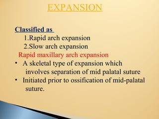 EXPANSION
Classified as
1.Rapid arch expansion
2.Slow arch expansion
Rapid maxillary arch expansion
• A skeletal type of expansion which
involves separation of mid palatal suture
• Initiated prior to ossification of mid-palatal
suture.
 