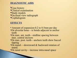 DIAGNOSTIC AIDS
Case history
Clinical examination
Study models
Occlusal view radiograph
Cephalogram
EFFECTS
• Amount of expansion-0.2 to 0.5mm per day
•On alveolar bone—is bends adjacent to anchor
teeth
•On max. ant. teeth—midline spacing between
max. central incisors
•On max. post. teeth—anchors teeth show buccal
tipping
•On mand.—downward & backward rotation of
mand.
•On nasal cavity—increase intra-nasal space
 