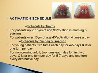  ACTIVATION SCHEDULE
--Schedule by Timms
 For patients up to 15yrs of age,90*rotation in morning &
evening
 For patients over 15yrs of age,45*activation 4 times a day.
--Schedule by Zimring & Isaacson
 For young patients, two turns each day for 4-5 days & later
one turn per day.
 For non growing adult, two turns each day for first two
days, & later one turn per day for 5-7 days and one turn
every alternative day.
 