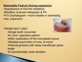 Noticeable Feature During expansion
•Appearance of mid-line diastema
•Maxillary occlusal radiograph & PA
•P.A.Cephalogram –more reliable in estimating
max. expansion
?WHEN NOT USE?
•Single tooth cross-bite
•In unco -operative patient
•After ossification of the mid-palatal suture
•Skeletal asymmetry of max. & mand.
•Vertical growers with steep mandibular plane
angle
•In periodontally weak dentition
 