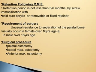*Retention Following R.M.E.
• Retention period is not less than 3-6 months ,by screw
immobilization with
•cold cure acrylic or removable or fixed retainer
*Requirement of surgery
Unusual resistance to separation of the palatal bone
•usually occur in female over 16yrs age &
in male over 18yrs age
*Surgical procedure
•palatal osteotomy
•lateral max. osteotomy
•Anterior max. osteotomy
 