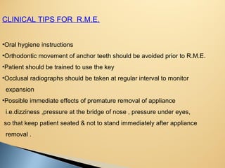 CLINICAL TIPS FOR R.M.E.
•Oral hygiene instructions
•Orthodontic movement of anchor teeth should be avoided prior to R.M.E.
•Patient should be trained to use the key
•Occlusal radiographs should be taken at regular interval to monitor
expansion
•Possible immediate effects of premature removal of appliance
i.e.dizziness ,pressure at the bridge of nose , pressure under eyes,
so that keep patient seated & not to stand immediately after appliance
removal .
 