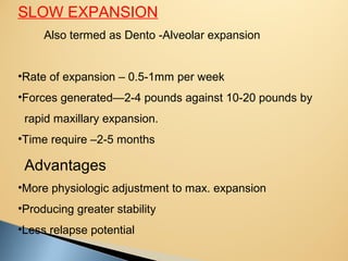 SLOW EXPANSION
Also termed as Dento -Alveolar expansion
•Rate of expansion – 0.5-1mm per week
•Forces generated—2-4 pounds against 10-20 pounds by
rapid maxillary expansion.
•Time require –2-5 months
Advantages
•More physiologic adjustment to max. expansion
•Producing greater stability
•Less relapse potential
 