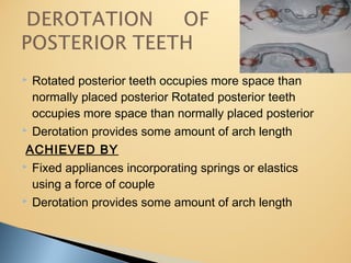  Rotated posterior teeth occupies more space than
normally placed posterior Rotated posterior teeth
occupies more space than normally placed posterior
 Derotation provides some amount of arch length
ACHIEVED BY
 Fixed appliances incorporating springs or elastics
using a force of couple
 Derotation provides some amount of arch length
 