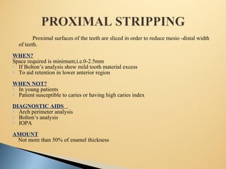 Proximal surfaces of the teeth are sliced in order to reduce mesio -distal width
of teeth.
WHEN?
Space required is minimum;i.e.0-2.5mm
 If Bolton’s analysis show mild tooth material excess
 To aid retention in lower anterior region
WHEN NOT?
 In young patients
 Patient susceptible to caries or having high caries index
DIAGNOSTIC AIDS
 Arch perimeter analysis
 Bolton’s analysis
 IOPA
AMOUNT
Not more than 50% of enamel thickness
 