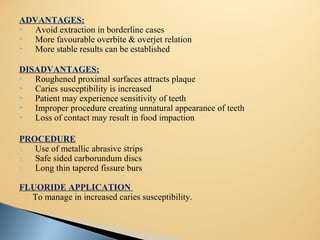 ADVANTAGES:
 Avoid extraction in borderline cases
 More favourable overbite & overjet relation
 More stable results can be established
DISADVANTAGES:
 Roughened proximal surfaces attracts plaque
 Caries susceptibility is increased
 Patient may experience sensitivity of teeth
 Improper procedure creating unnatural appearance of teeth
 Loss of contact may result in food impaction
PROCEDURE
1. Use of metallic abrasive strips
2. Safe sided carborundum discs
3. Long thin tapered fissure burs
FLUORIDE APPLICATION
To manage in increased caries susceptibility.
 