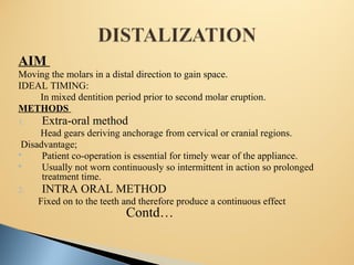 AIM
Moving the molars in a distal direction to gain space.
IDEAL TIMING:
In mixed dentition period prior to second molar eruption.
METHODS
1. Extra-oral method
Head gears deriving anchorage from cervical or cranial regions.
Disadvantage;
 Patient co-operation is essential for timely wear of the appliance.
 Usually not worn continuously so intermittent in action so prolonged
treatment time.
2. INTRA ORAL METHOD
Fixed on to the teeth and therefore produce a continuous effect
Contd…
 