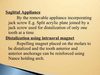 Sagittal Appliance
By the removable appliance incorporating
jack screw E.g. Split acrylic plate joined by a
jack screw used for distalization of only one
tooth at a time
Distalization using intraoral magnet
Repelling magnet placed on the molars to
be distalized and the tooth anterior and
anterior anchorage can be reinforced using
Nance holding arch.
 