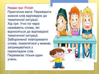 Назва гри: Finish
Практична мета: Перевірити
знання слів відповідно до
тематичної ситуації.
Хід гри: Учні по черзі
називають слова, які
відносяться до відповідної
тематичної ситуації.
Заборонено! повторювати
слова, помилятися у вимові,
затримуватися з
перекладом слів.
Перемагає тільки один
учень.
 