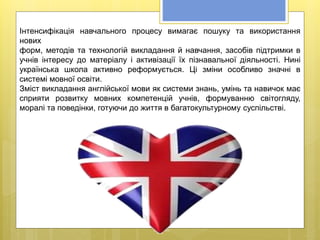 Інтенсифікація навчального процесу вимагає пошуку та використання
нових
форм, методів та технологій викладання й навчання, засобів підтримки в
учнів інтересу до матеріалу і активізації їх пізнавальної діяльності. Нині
українська школа активно реформується. Ці зміни особливо значні в
системі мовної освіти.
Зміст викладання англійської мови як системи знань, умінь та навичок має
сприяти розвитку мовних компетенцій учнів, формуванню світогляду,
моралі та поведінки, готуючи до життя в багатокультурному суспільстві.
 