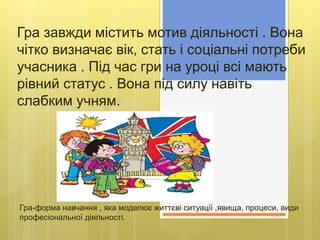 Гра-форма навчання , яка моделює життєві ситуації ,явища, процеси, види
професіональної діяльності.
Гра завжди містить мотив діяльності . Вона
чітко визначає вік, стать і соціальні потреби
учасника . Під час гри на уроці всі мають
рівний статус . Вона під силу навіть
слабким учням.
 