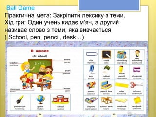 Ball Game
Практична мета: Закріпити лексику з теми.
Хід гри: Один учень кидає м’яч, а другий
називає слово з теми, яка вивчається
( School, реn, pencil, desk…)
 
