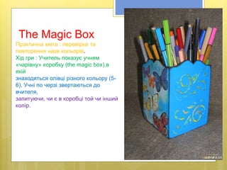 The Magic Box
Практична мета : перевірка та
повторення назв кольорів.
Хід гри : Учитель показує учням
«чарівну» коробку (the magic box),в
якій
знаходяться олівці різного кольору (5-
6). Учні по черзі звертаються до
вчителя,
запитуючи, чи є в коробці той чи інший
колір.
 