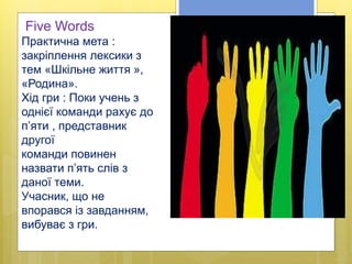 Five Words
Практична мета :
закріплення лексики з
тем «Шкільне життя »,
«Родина».
Хід гри : Поки учень з
однієї команди рахує до
п’яти , представник
другої
команди повинен
назвати п’ять слів з
даної теми.
Учасник, що не
впорався із завданням,
вибуває з гри.
 