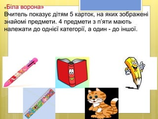 «Біла ворона»
Вчитель показує дітям 5 карток, на яких зображені
знайомі предмети. 4 предмети з п’яти мають
належати до однієї категорії, а один - до іншої.
 
